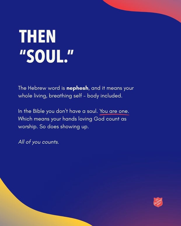 Then &ldquo;soul.&rdquo; The Hebrew word is nephesh, and it means your whole living, breathing self, body included. In the Bible you don&rsquo;t have a soul. You are one.