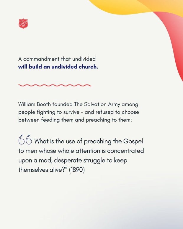 A commandment that undivided will build an undivided church. William Booth, 1890: &ldquo;What is the use of preaching the Gospel to men whose whole attention is concentrated upon a mad, desperate struggle to keep themselves alive?&rdquo;