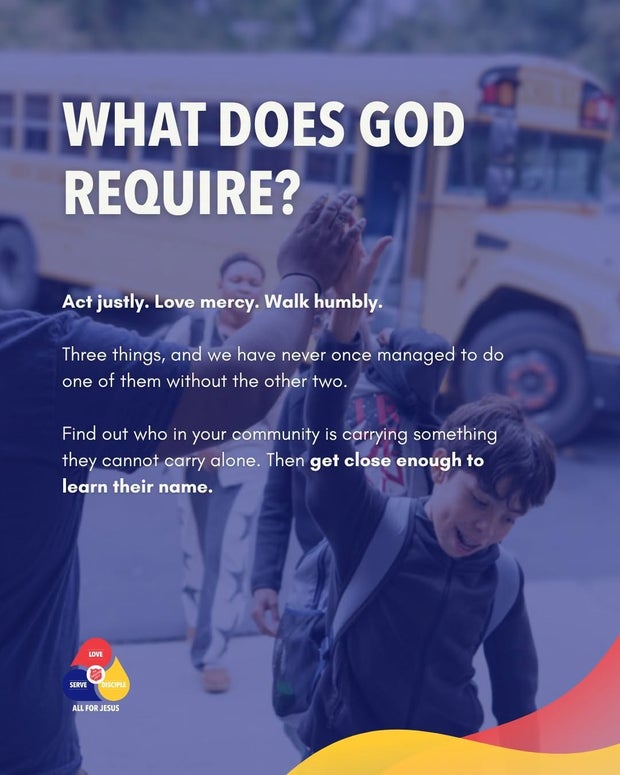 What does God require? Act justly. Love mercy. Walk humbly. Find out who in your community is carrying something they cannot carry alone, then get close enough to learn their name.