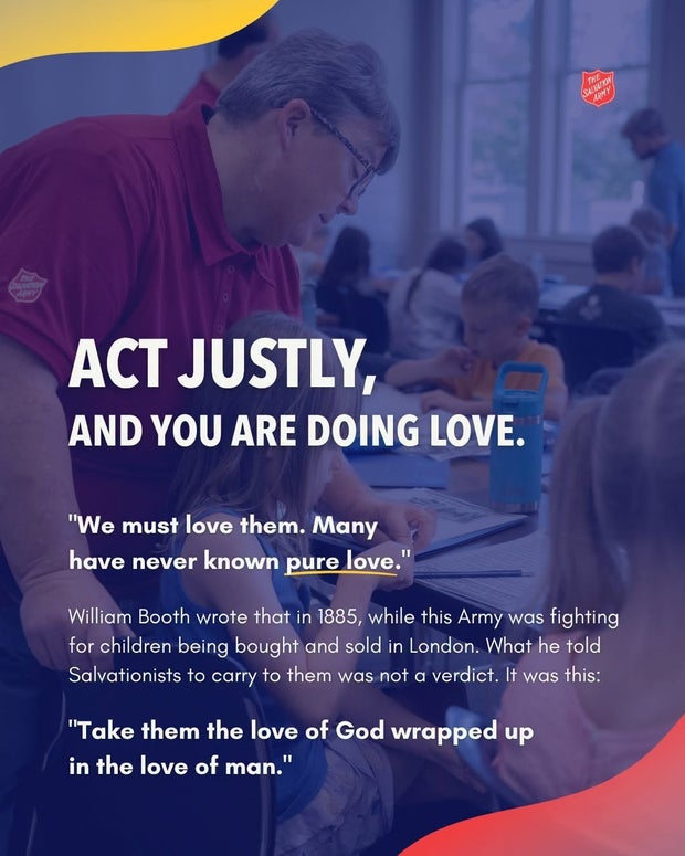 Act justly, and you are doing love. William Booth wrote in 1885, while this Army was fighting for children being bought and sold in London: &ldquo;Take them the love of God wrapped up in the love of man.&rdquo;